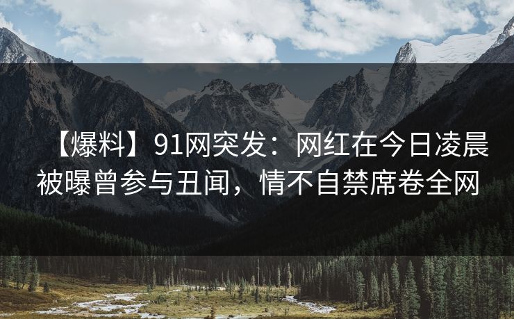 【爆料】91网突发：网红在今日凌晨被曝曾参与丑闻，情不自禁席卷全网