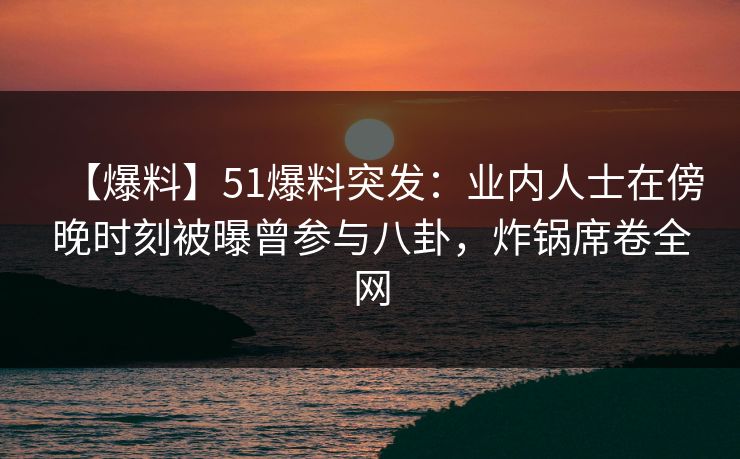 【爆料】51爆料突发：业内人士在傍晚时刻被曝曾参与八卦，炸锅席卷全网