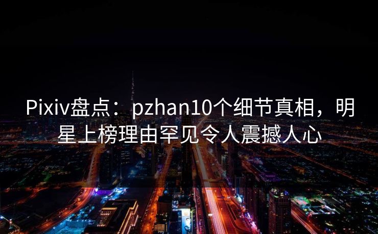 Pixiv盘点:pzhan10个细节真相,明星上榜理由罕见令人震撼人心 Pixiv盘点:pzhan10个细节真相,明星上榜理由罕见令人震撼人心