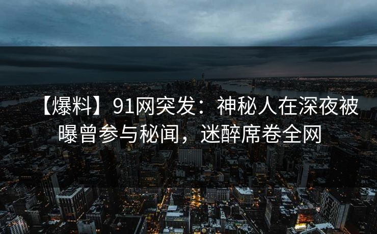 【爆料】91网突发:神秘人在深夜被曝曾参与秘闻,迷醉席卷全网 【爆料】91网突发:神秘人在深夜被曝曾参与秘闻,迷醉席卷全网