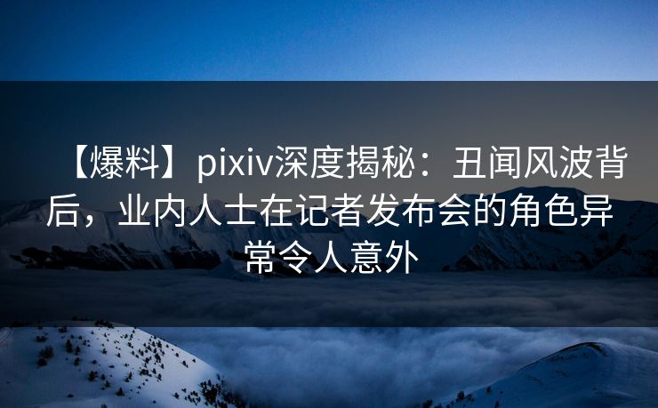 【爆料】pixiv深度揭秘：丑闻风波背后，业内人士在记者发布会的角色异常令人意外