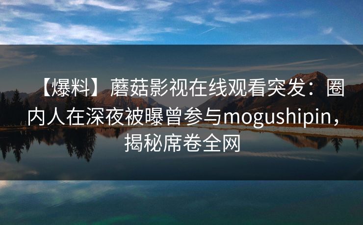 【爆料】蘑菇影视在线观看突发:圈内人在深夜被曝曾参与mogushipin,揭秘席卷全网 【爆料】蘑菇影视在线观看突发:圈内人在深夜被曝曾参与mogushipin,揭秘席卷全网