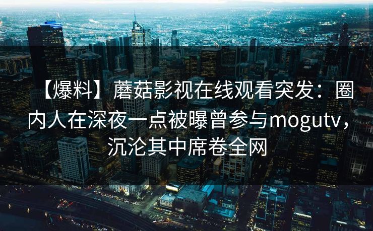 【爆料】蘑菇影视在线观看突发：圈内人在深夜一点被曝曾参与mogutv，沉沦其中席卷全网