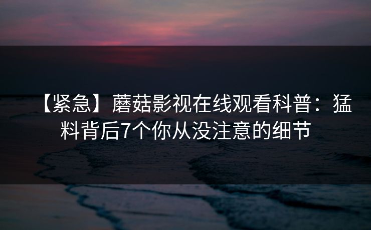 【紧急】蘑菇影视在线观看科普：猛料背后7个你从没注意的细节