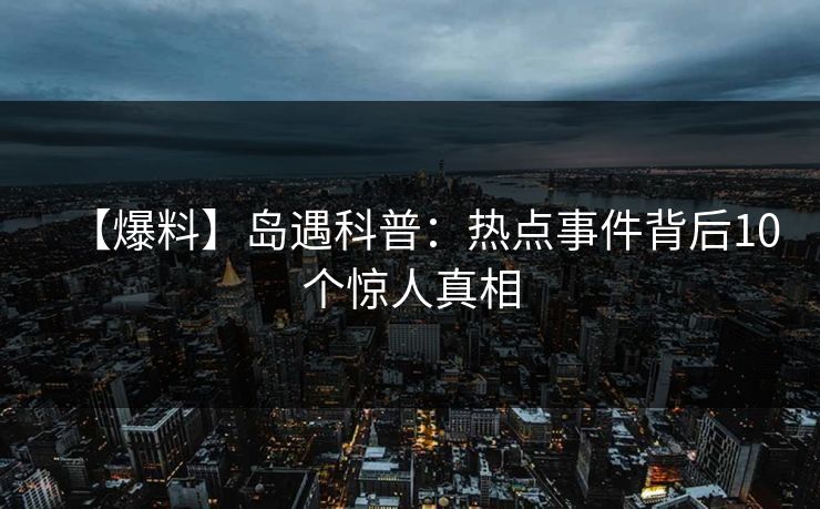 【爆料】岛遇科普：热点事件背后10个惊人真相
