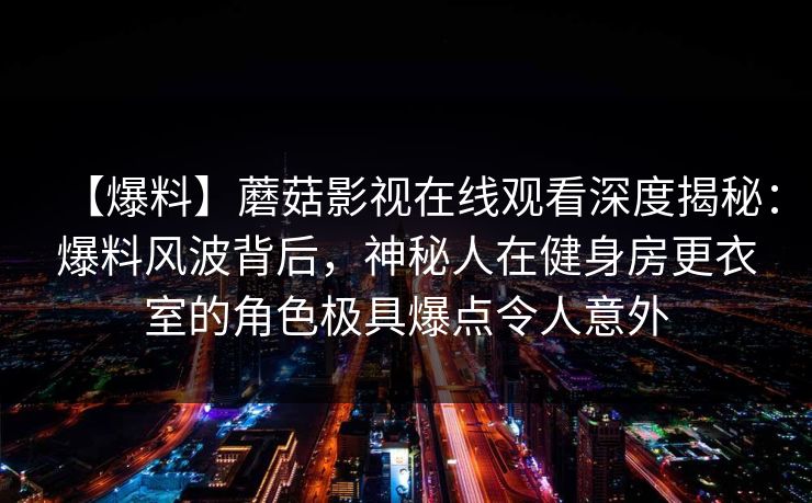 【爆料】蘑菇影视在线观看深度揭秘：爆料风波背后，神秘人在健身房更衣室的角色极具爆点令人意外