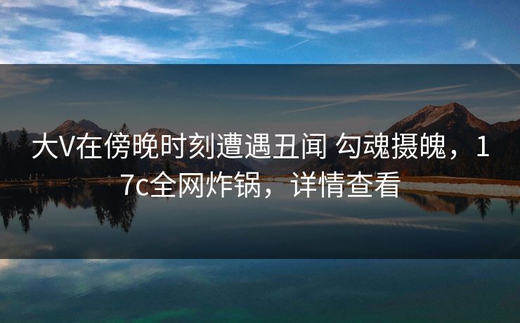 大V在傍晚时刻遭遇丑闻 勾魂摄魄，17c全网炸锅，详情查看