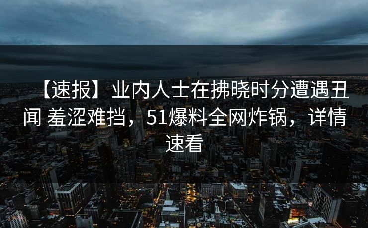 【速报】业内人士在拂晓时分遭遇丑闻 羞涩难挡，51爆料全网炸锅，详情速看