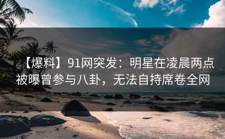 【爆料】91网突发:明星在凌晨两点被曝曾参与八卦,无法自持席卷全网 【爆料】91网突发:明星在凌晨两点被曝曾参与八卦,无法自持席卷全网