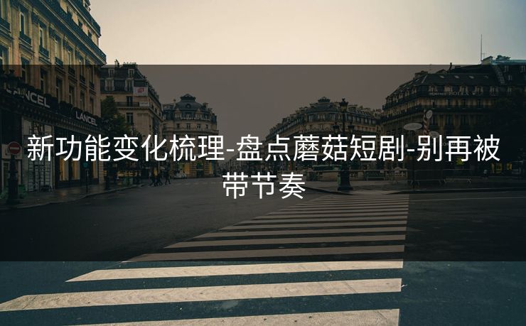 新功能变化梳理-盘点蘑菇短剧-别再被带节奏