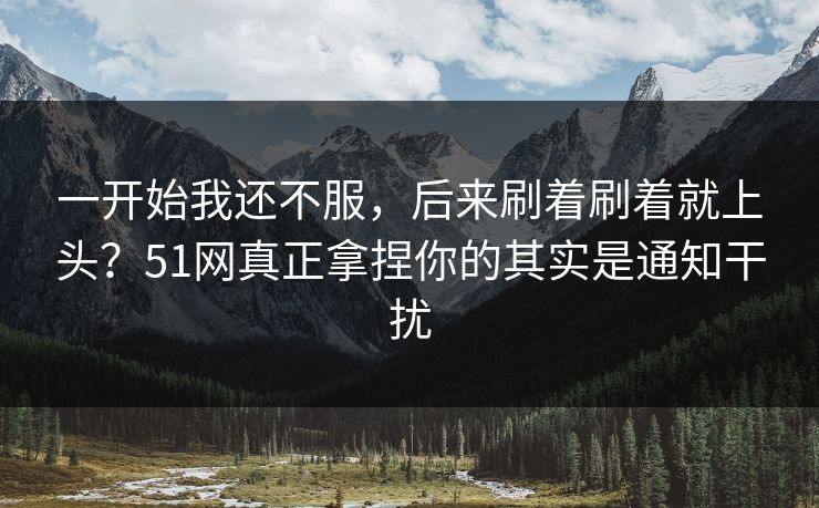 一开始我还不服，后来刷着刷着就上头？51网真正拿捏你的其实是通知干扰