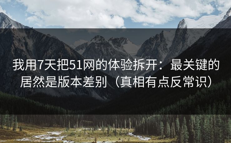 我用7天把51网的体验拆开：最关键的居然是版本差别（真相有点反常识）