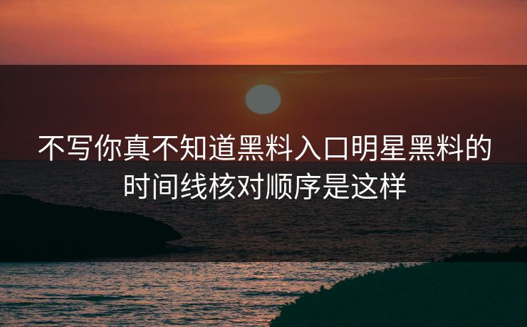 不写你真不知道黑料入口明星黑料的时间线核对顺序是这样