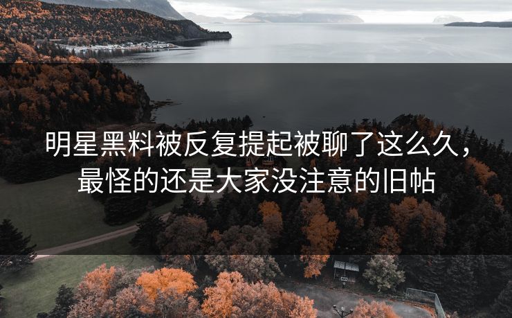 明星黑料被反复提起被聊了这么久，最怪的还是大家没注意的旧帖